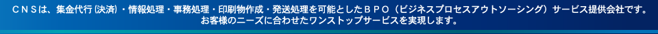 CNSは、集金代行(決済)・情報処理・事務処理・印刷物作成・発送処理を可能とした
        BPO（ビジネスプロセスアウトソーシング）サービス提供会社です。お客様のニーズに合わせたワンストップサービスを実現します。