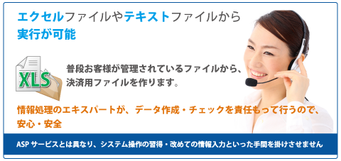 Myコレクトの集金代行では、エクセルファイルやテキストファイルから実行が可能。
            普段お客様が管理されているファイルから、決済用ファイルを作ります。
            情報処理のエキスパートが、データ作成・チェックを責任をもって行うので、安心・安全。
            ASPサービスとは異なり、システム操作の習得・改めての情報入力といった手間を掛けさせません。