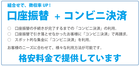 Myコレクトの集金代行では、組合せで徴収率UP!口座振替+コンビニ決済。
            口座振替の手続きが完了するまでの「コンビニ決済」の利用。
            口座振替で引き落とせなかったお客様に「コンビニ決済」で再請求。
            スポット的な集金に「コンビニ決済」を利用。
            お客様のニーズに合わせて、様々な利用方法が可能です。
            格安料金で提供しています。