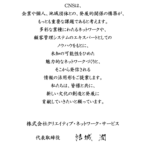 CNSは、企業や個人、地域団体との、発展的関係の構築が、もっとも重要な課題であると考えます。多彩な業種にわたるネットワークや、顧客管理システムの
	エキスパートとしてのノウハウをもとに、未知の可能性をひめた魅力的なネットワークづくりと、そこから発信される情報の活用形をご提案します。
	私たちは、皆様と共に、新しい文化の創造と発展に貢献していきたいと願っています。